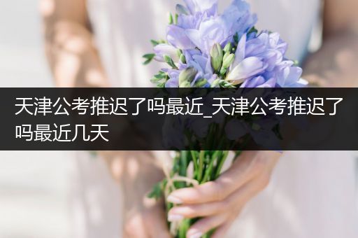 天津公考推迟了吗最近_天津公考推迟了吗最近几天