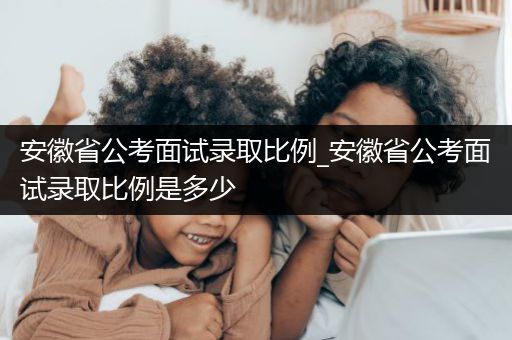 安徽省公考面试录取比例_安徽省公考面试录取比例是多少