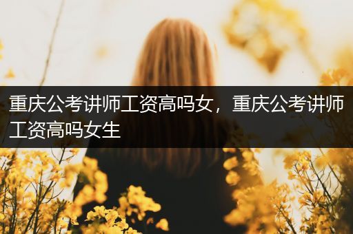 重庆公考讲师工资高吗女，重庆公考讲师工资高吗女生