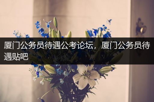 厦门公务员待遇公考论坛，厦门公务员待遇贴吧