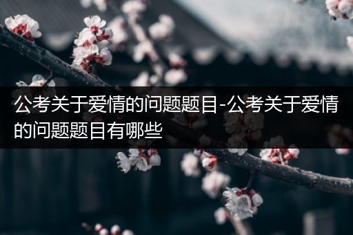 公考关于爱情的问题题目-公考关于爱情的问题题目有哪些