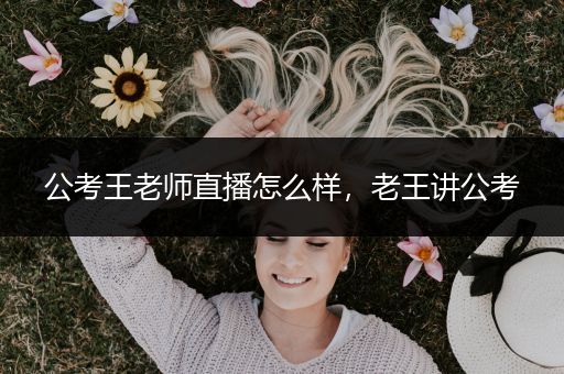 公考王老师直播怎么样，老王讲公考