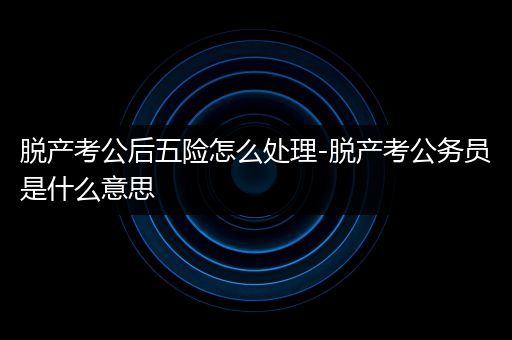 脱产考公后五险怎么处理-脱产考公务员是什么意思