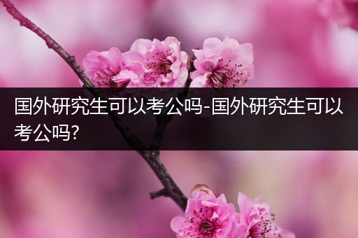 国外研究生可以考公吗-国外研究生可以考公吗?