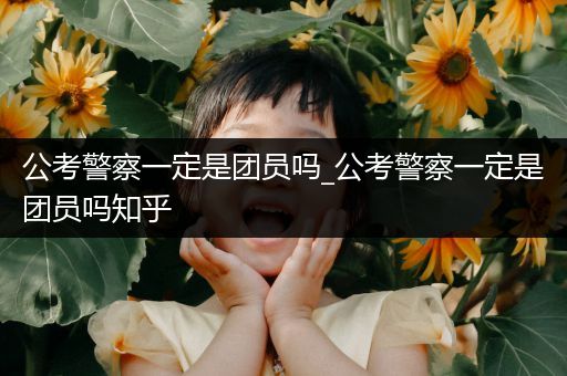 公考警察一定是团员吗_公考警察一定是团员吗知乎