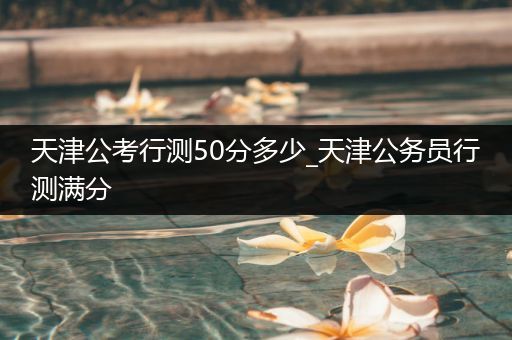 天津公考行测50分多少_天津公务员行测满分