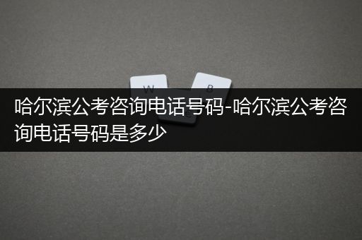 哈尔滨公考咨询电话号码-哈尔滨公考咨询电话号码是多少