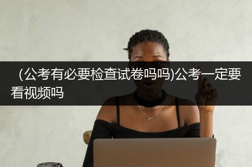 （公考有必要检查试卷吗吗)公考一定要看视频吗