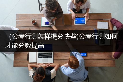 （公考行测怎样提分快些)公考行测如何才能分数提高