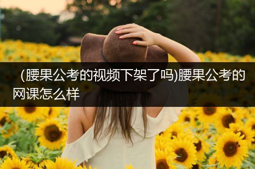 （腰果公考的视频下架了吗)腰果公考的网课怎么样