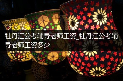 牡丹江公考辅导老师工资_牡丹江公考辅导老师工资多少
