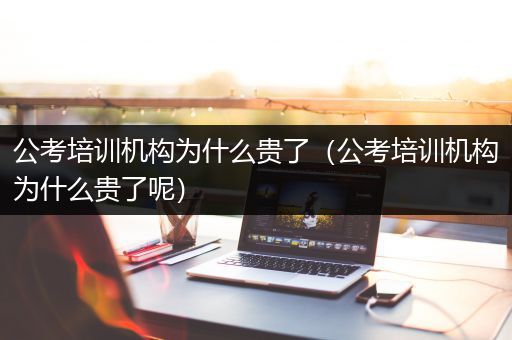 公考培训机构为什么贵了（公考培训机构为什么贵了呢）
