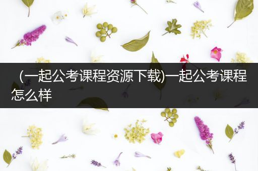 （一起公考课程资源下载)一起公考课程怎么样