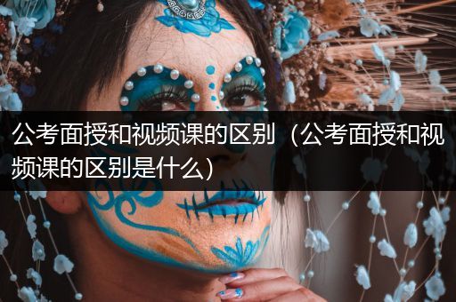 公考面授和视频课的区别（公考面授和视频课的区别是什么）