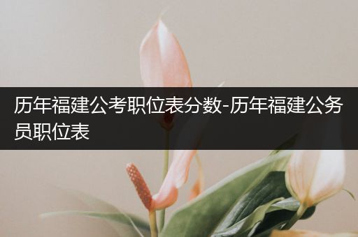 历年福建公考职位表分数-历年福建公务员职位表