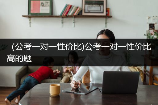 （公考一对一性价比)公考一对一性价比高的题