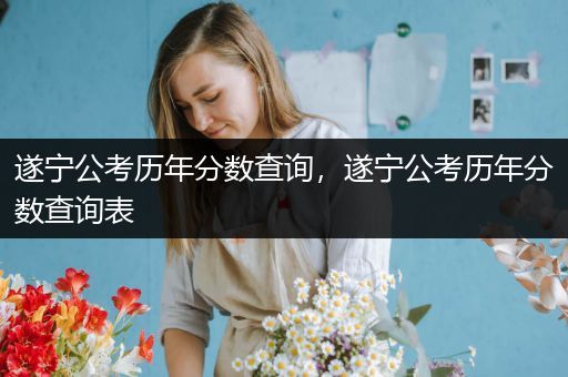 遂宁公考历年分数查询，遂宁公考历年分数查询表