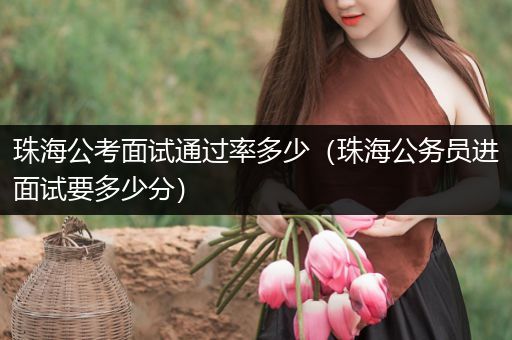珠海公考面试通过率多少（珠海公务员进面试要多少分）