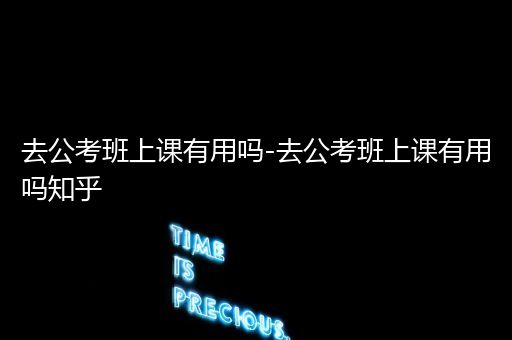 去公考班上课有用吗-去公考班上课有用吗知乎