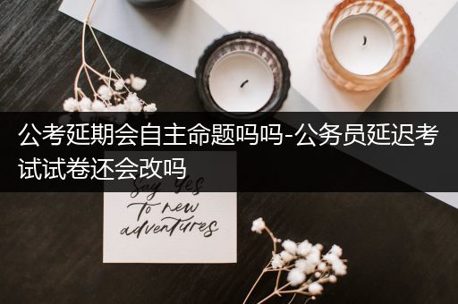 公考延期会自主命题吗吗-公务员延迟考试试卷还会改吗