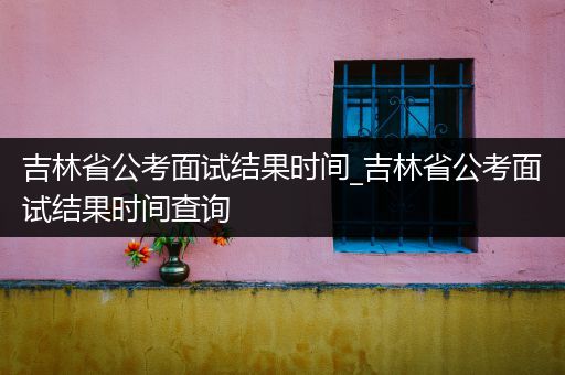 吉林省公考面试结果时间_吉林省公考面试结果时间查询