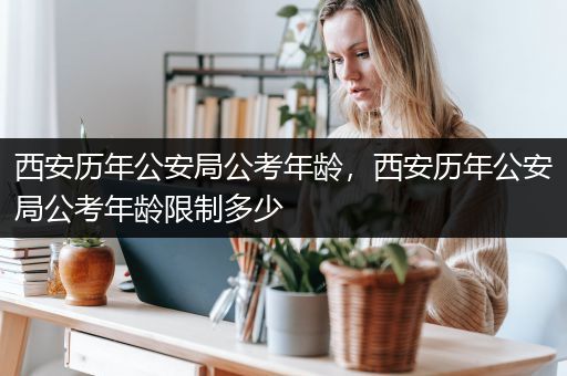 西安历年公安局公考年龄，西安历年公安局公考年龄限制多少
