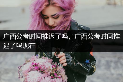 广西公考时间推迟了吗，广西公考时间推迟了吗现在