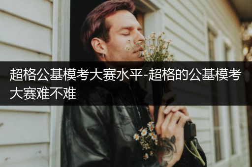 超格公基模考大赛水平-超格的公基模考大赛难不难