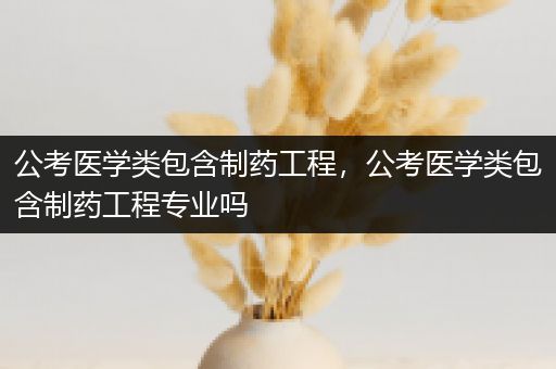 公考医学类包含制药工程，公考医学类包含制药工程专业吗