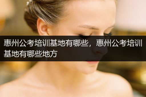 惠州公考培训基地有哪些，惠州公考培训基地有哪些地方