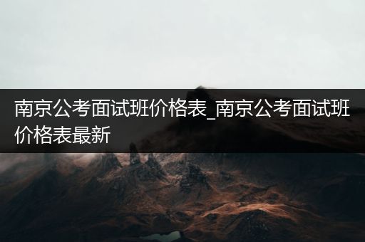 南京公考面试班价格表_南京公考面试班价格表最新
