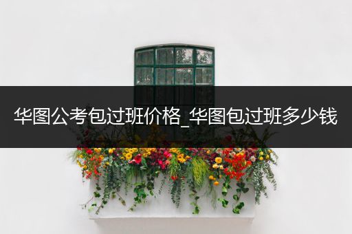 华图公考包过班价格_华图包过班多少钱