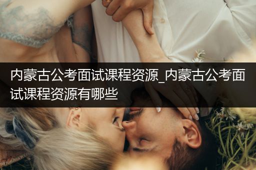 内蒙古公考面试课程资源_内蒙古公考面试课程资源有哪些