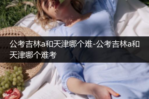 公考吉林a和天津哪个难-公考吉林a和天津哪个难考