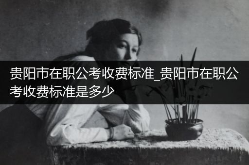 贵阳市在职公考收费标准_贵阳市在职公考收费标准是多少