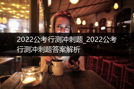 2022公考行测冲刺题_2022公考行测冲刺题答案解析