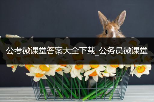 公考微课堂答案大全下载_公务员微课堂