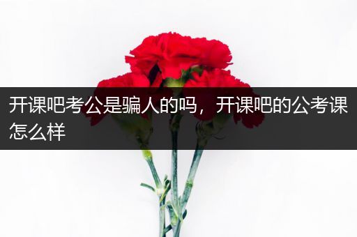开课吧考公是骗人的吗，开课吧的公考课怎么样