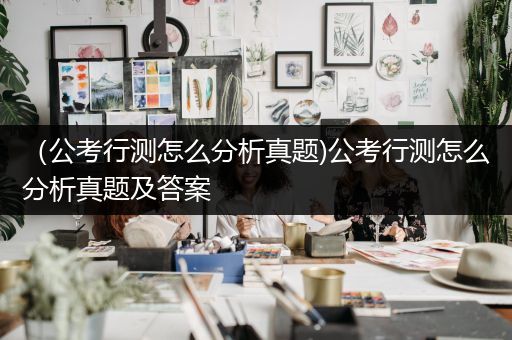 （公考行测怎么分析真题)公考行测怎么分析真题及答案