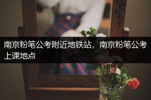 南京粉笔公考附近地铁站，南京粉笔公考上课地点