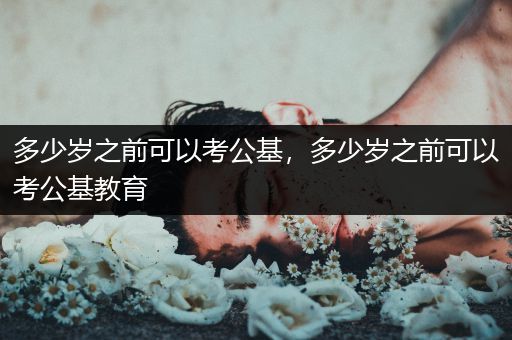 多少岁之前可以考公基，多少岁之前可以考公基教育