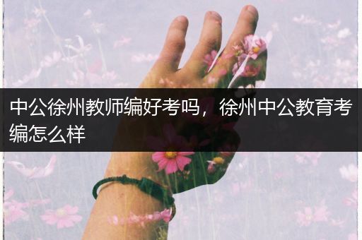 中公徐州教师编好考吗，徐州中公教育考编怎么样