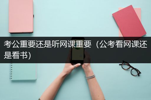 考公重要还是听网课重要（公考看网课还是看书）