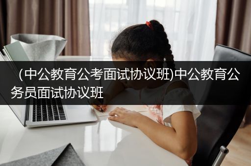 （中公教育公考面试协议班)中公教育公务员面试协议班