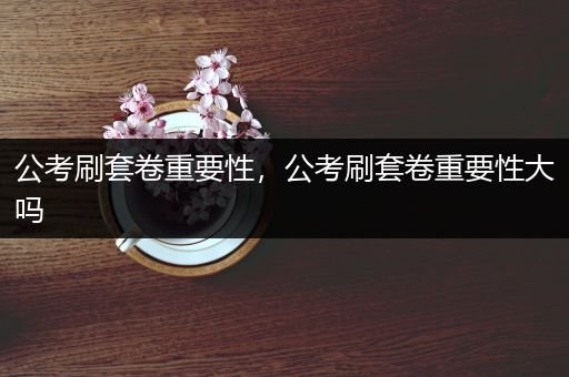 公考刷套卷重要性，公考刷套卷重要性大吗