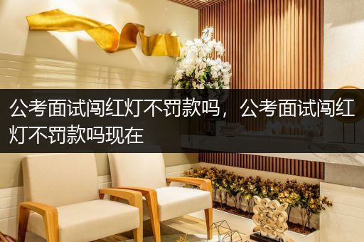公考面试闯红灯不罚款吗，公考面试闯红灯不罚款吗现在