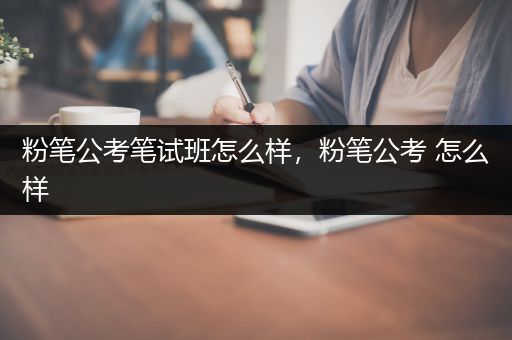 粉笔公考笔试班怎么样，粉笔公考 怎么样