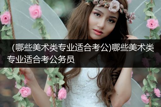 （哪些美术类专业适合考公)哪些美术类专业适合考公务员