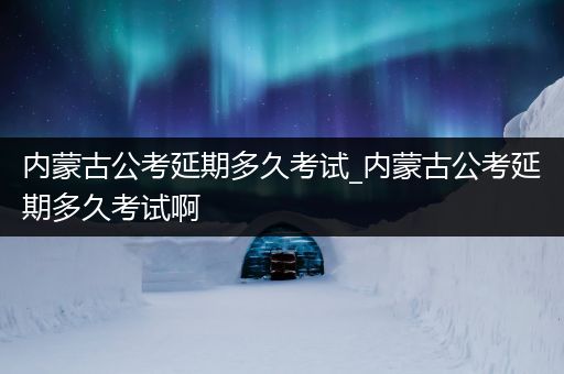 内蒙古公考延期多久考试_内蒙古公考延期多久考试啊