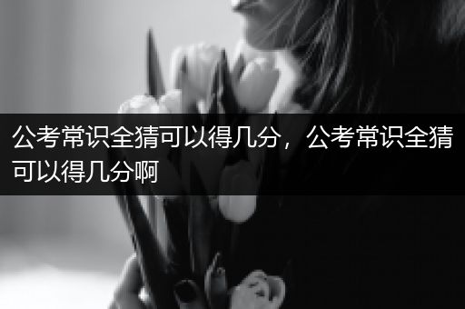公考常识全猜可以得几分，公考常识全猜可以得几分啊